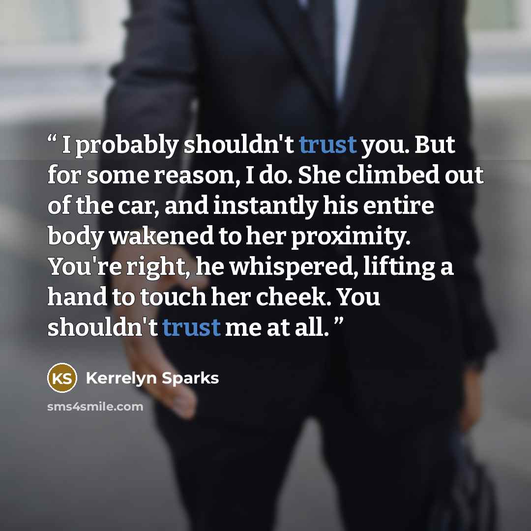 “I probably shouldn't trust you. But for some reason, I do. She climbed out of the car, and instantly his entire body wakened to her proximity. You're right, he whispered, lifting a hand to touch her cheek. You shouldn't trust me at all.” quote by Kerrelyn Sparks