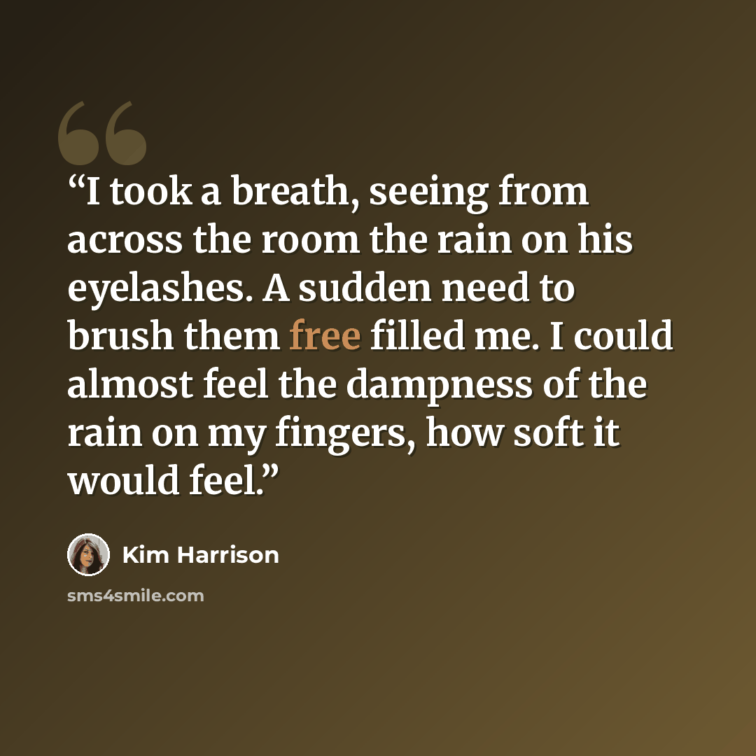 “I took a breath, seeing from across the room the rain on his eyelashes. A sudden need to brush them free filled me. I could almost feel the dampness of the rain on my fingers, how soft it would feel.” quote by Kim Harrison