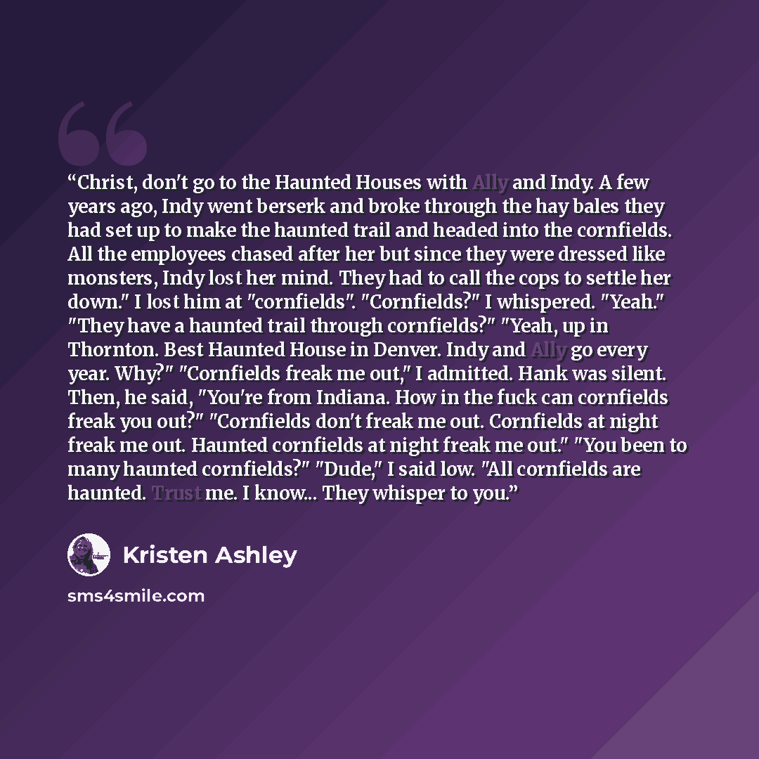 “Christ, don't go to the Haunted Houses with Ally and Indy. A few years ago, Indy went berserk and broke through the hay bales they had set up to make the haunted trail and headed into the cornfields. All the employees chased after her but since they were dressed like monsters, Indy lost her mind…” quote by Kristen Ashley