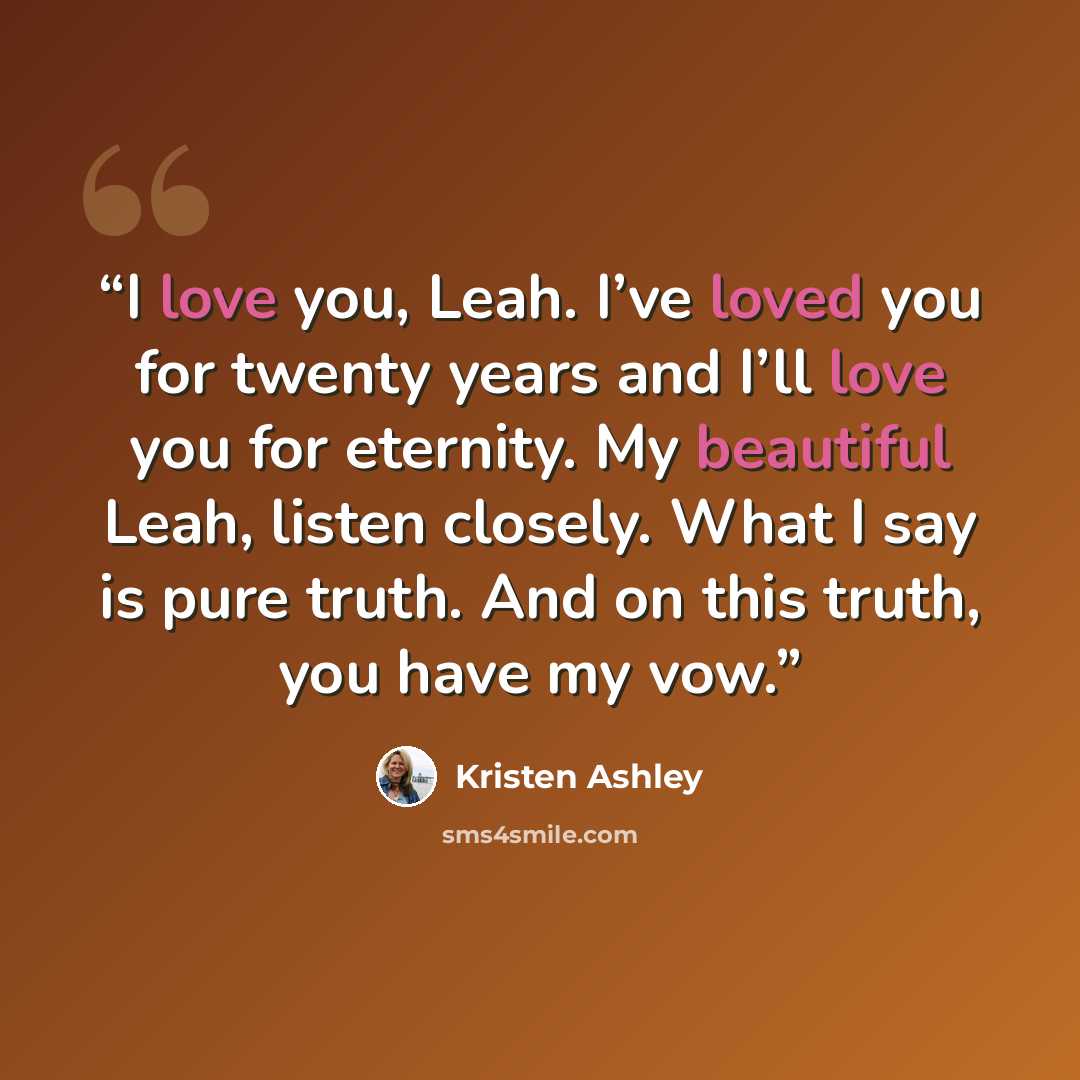 “I love you, Leah. I’ve loved you for twenty years and I’ll love you for eternity. My beautiful Leah, listen closely. What I say is pure truth. And on this truth, you have my vow.” quote by Kristen Ashley