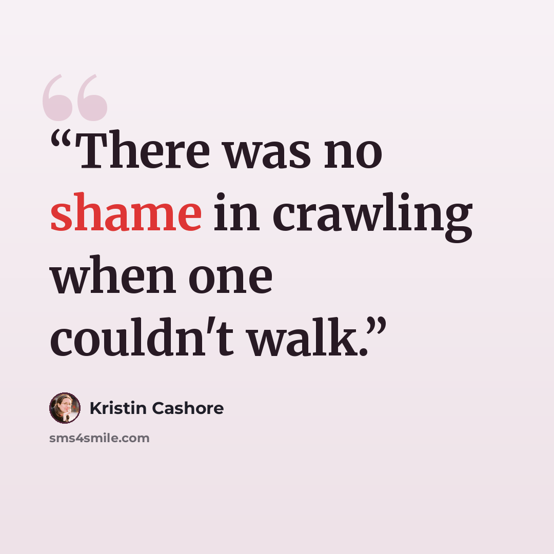 “There was no shame in crawling when one couldn't walk.” quote by Kristin Cashore