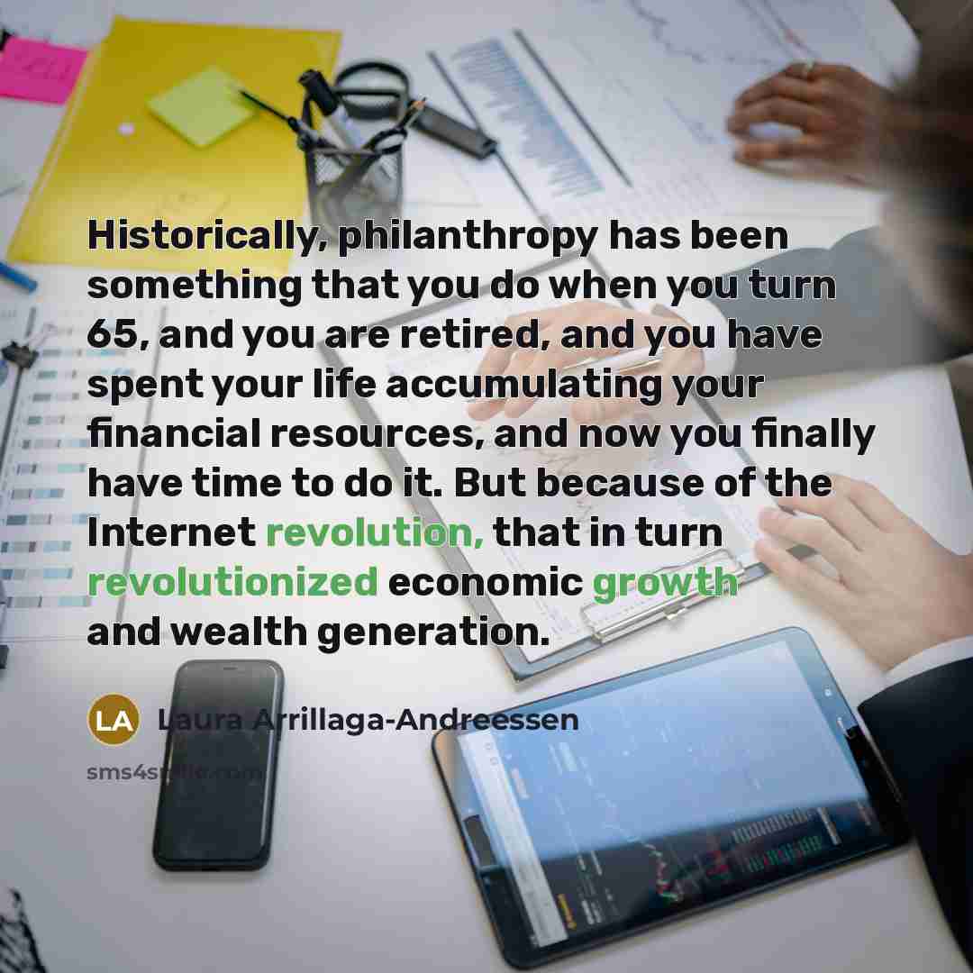 “Historically, philanthropy has been something that you do when you turn 65, and you are retired, and you have spent your life accumulating your financial resources, and now you finally have time to do it. But because of the Internet revolution, that in turn revolutionized economic growth and…” quote by Laura Arrillaga-Andreessen