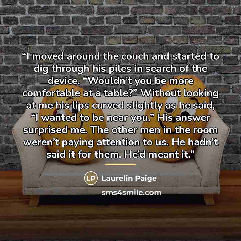 “I moved around the couch and started to dig through his piles in search of the device. “Wouldn’t you be more comfortable at a table?” Without looking at me his lips curved slightly as he said, “I wanted to be near you.” His answer surprised me. The other men in the room weren’t paying attention to…” quote by Laurelin Paige
