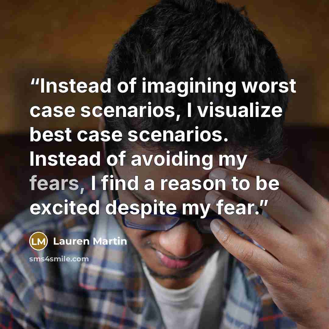 “Instead of imagining worst case scenarios, I visualize best case scenarios. Instead of avoiding my fears, I find a reason to be excited despite my fear.” quote by Lauren Martin