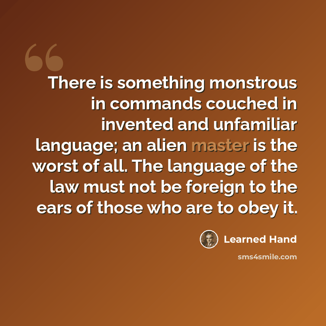 “There is something monstrous in commands couched in invented and unfamiliar language; an alien master is the worst of all. The language of the law must not be foreign to the ears of those who are to obey it.” quote by Learned Hand