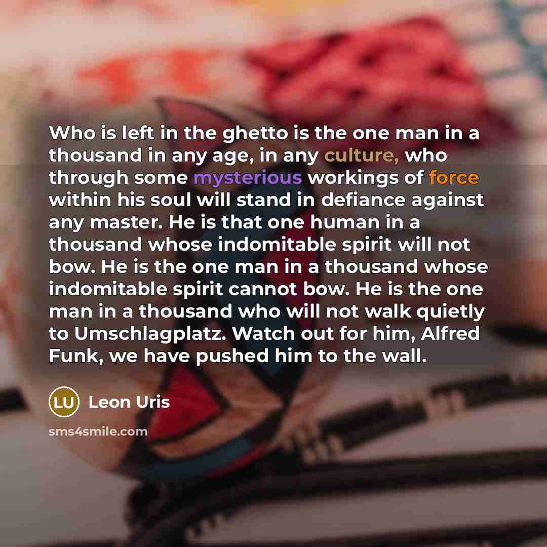 “Who is left in the ghetto is the one man in a thousand in any age, in any culture, who through some mysterious workings of force within his soul will stand in defiance against any master. He is that one human in a thousand whose indomitable spirit will not bow. He is the one man in a thousand…” quote by Leon Uris