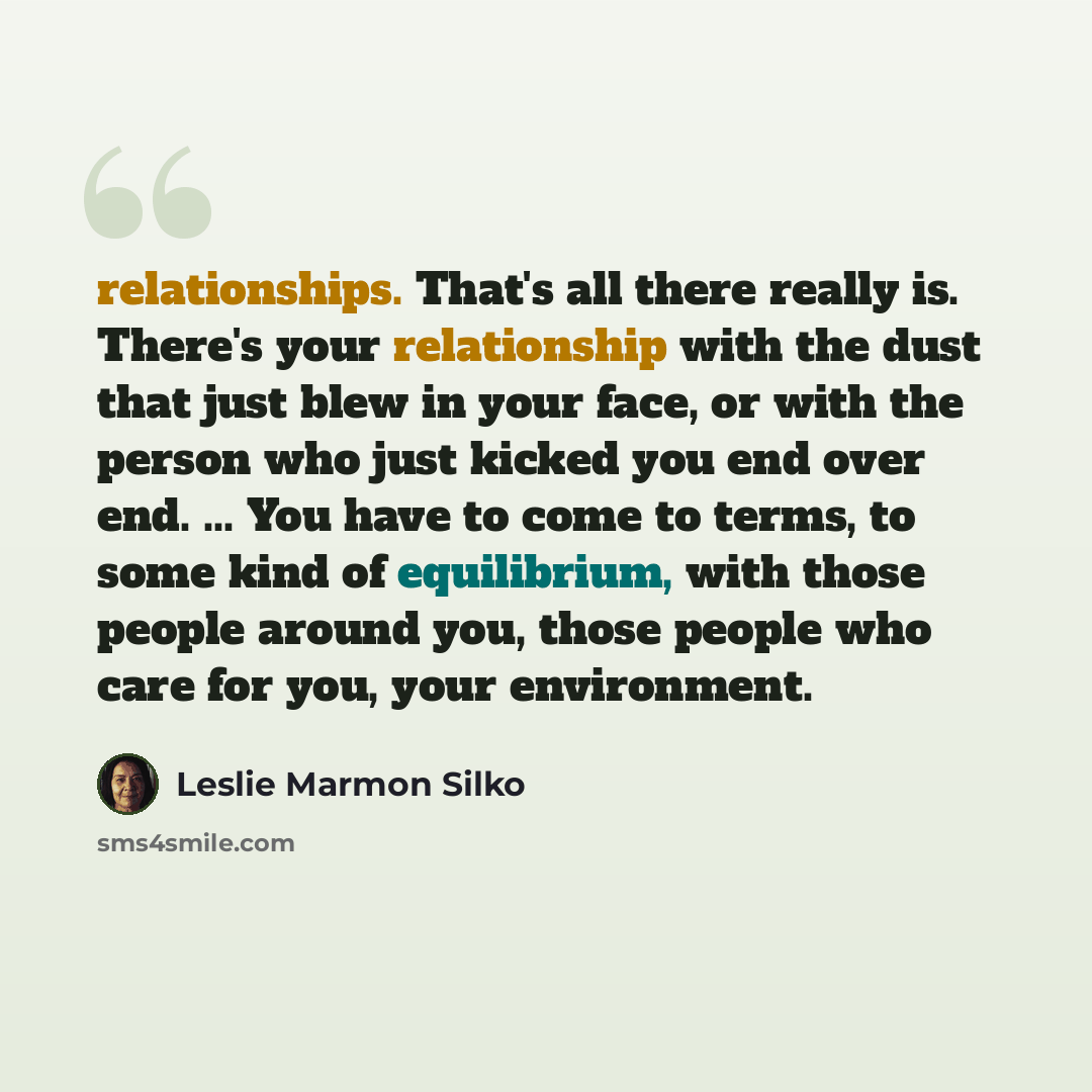 “relationships. That's all there really is. There's your relationship with the dust that just blew in your face, or with the person who just kicked you end over end. ... You have to come to terms, to some kind of equilibrium, with those people around you, those people who care for you, your…” quote by Leslie Marmon Silko