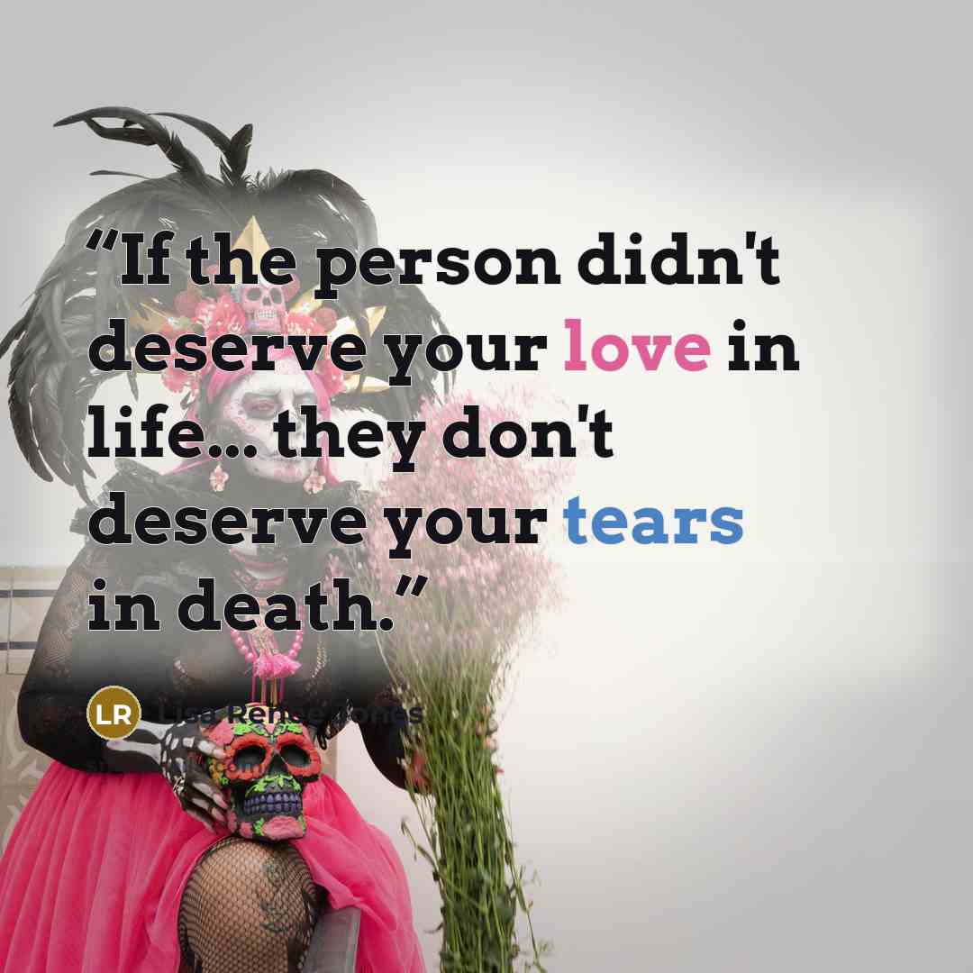 “If the person didn't deserve your love in life... they don't deserve your tears in death.” quote by Lisa Renee Jones