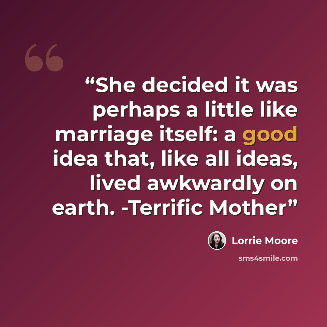 “She decided it was perhaps a little like marriage itself: a good idea that, like all ideas, lived awkwardly on earth. -Terrific Mother” quote by Lorrie Moore