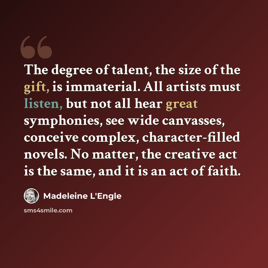 “The degree of talent, the size of the gift, is immaterial. All artists must listen, but not all hear great symphonies, see wide canvasses, conceive complex, character-filled novels. No matter, the creative act is the same, and it is an act of faith.” quote by Madeleine L'Engle