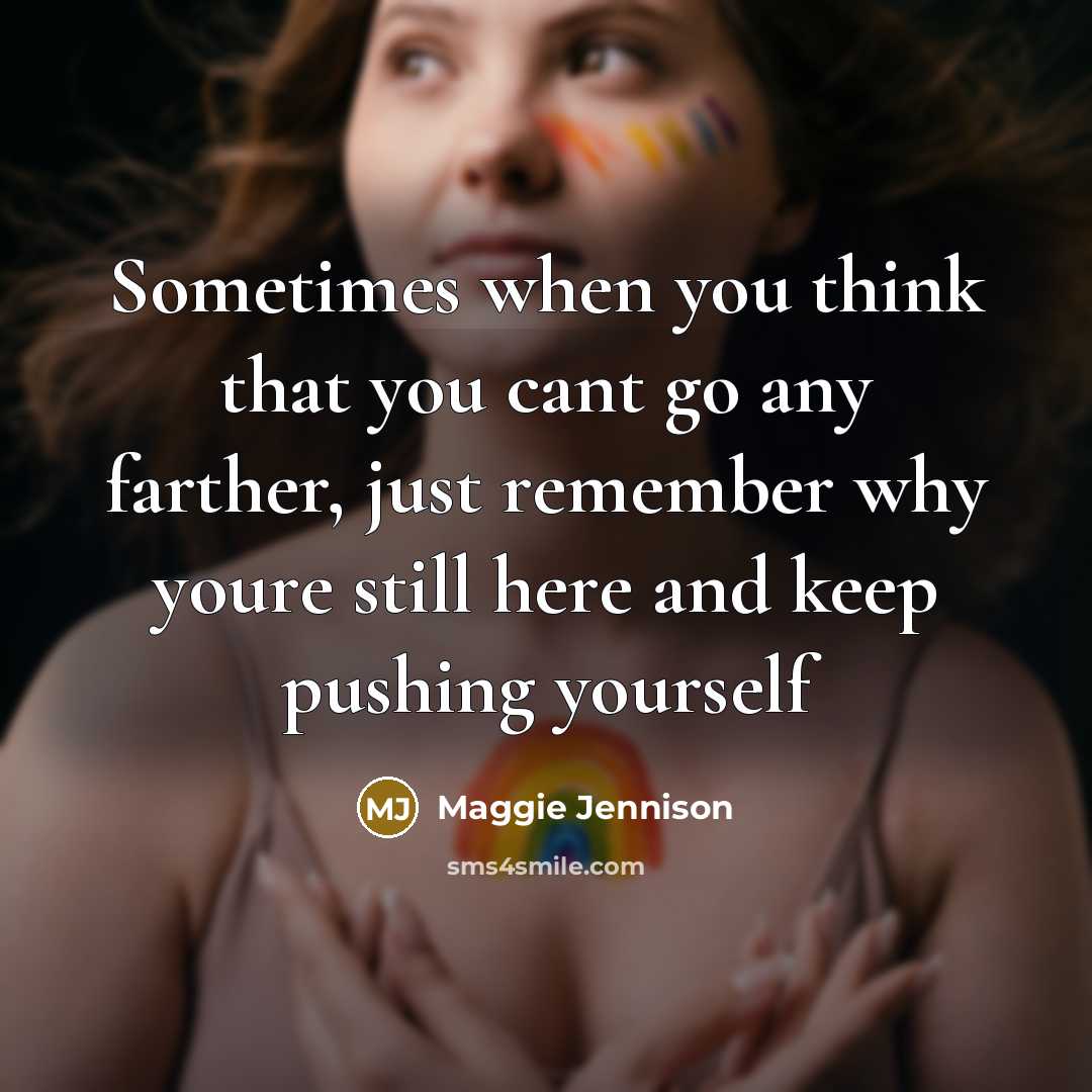 “Sometimes when you think that you cant go any farther, just remember why youre still here and keep pushing yourself” quote by Maggie Jennison