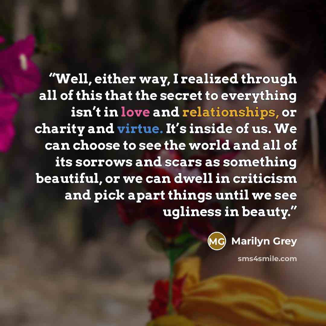 “Well, either way, I realized through all of this that the secret to everything isn’t in love and relationships, or charity and virtue. It’s inside of us. We can choose to see the world and all of its sorrows and scars as something beautiful, or we can dwell in criticism and pick apart things until…” quote by Marilyn Grey