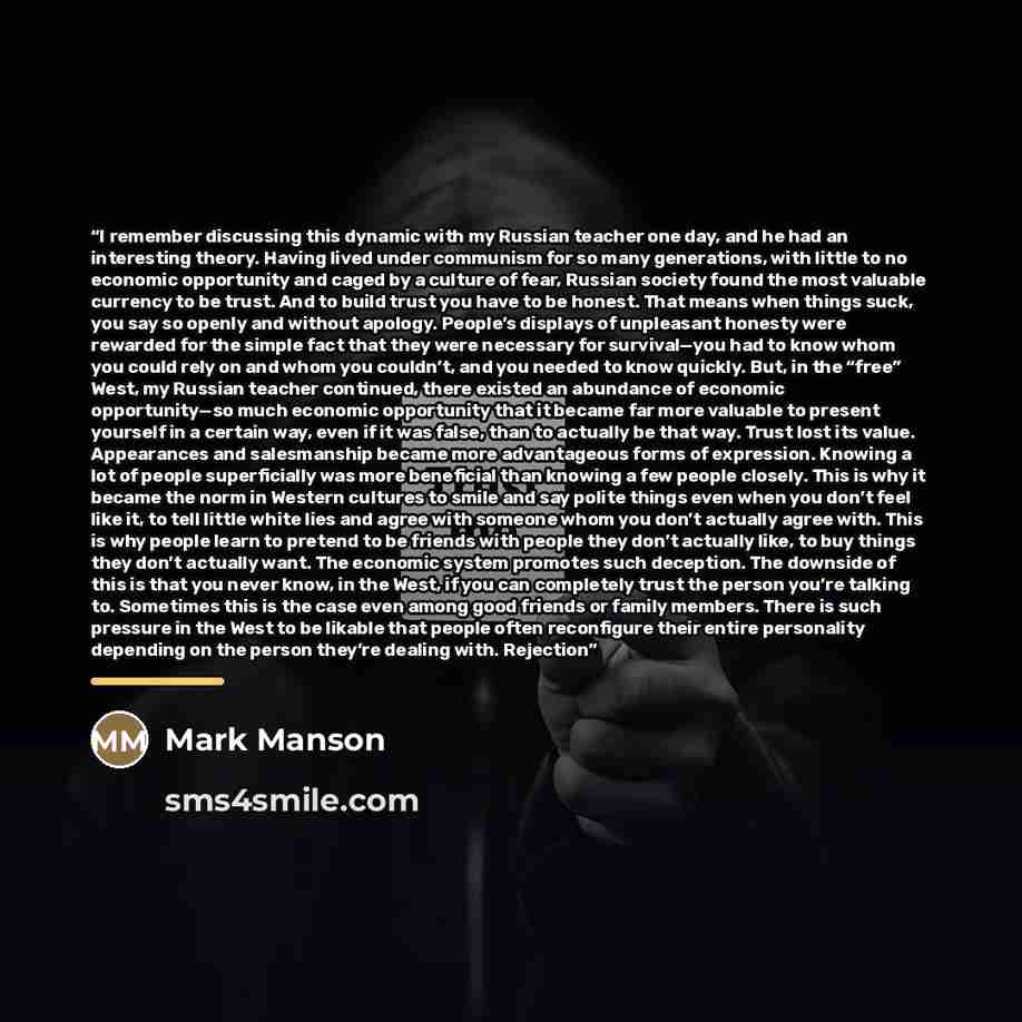 “I remember discussing this dynamic with my Russian teacher one day, and he had an interesting theory. Having lived under communism for so many generations, with little to no economic opportunity and caged by a culture of fear, Russian society found the most valuable currency to be trust. And to…” quote by Mark Manson