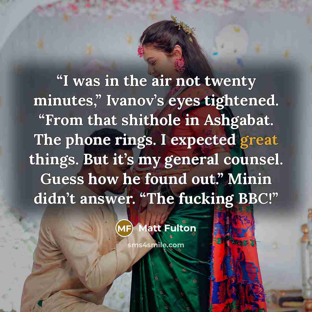“I was in the air not twenty minutes,” Ivanov’s eyes tightened. “From that shithole in Ashgabat. The phone rings. I expected great things. But it’s my general counsel. Guess how he found out.” Minin didn’t answer. “The fucking BBC!” quote by Matt Fulton
