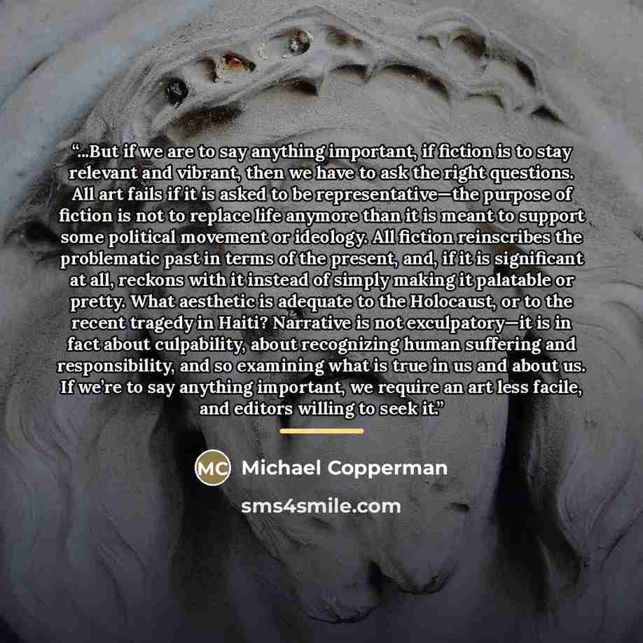 “...But if we are to say anything important, if fiction is to stay relevant and vibrant, then we have to ask the right questions. All art fails if it is asked to be representative—the purpose of fiction is not to replace life anymore than it is meant to support some political movement or ideology…” quote by Michael Copperman
