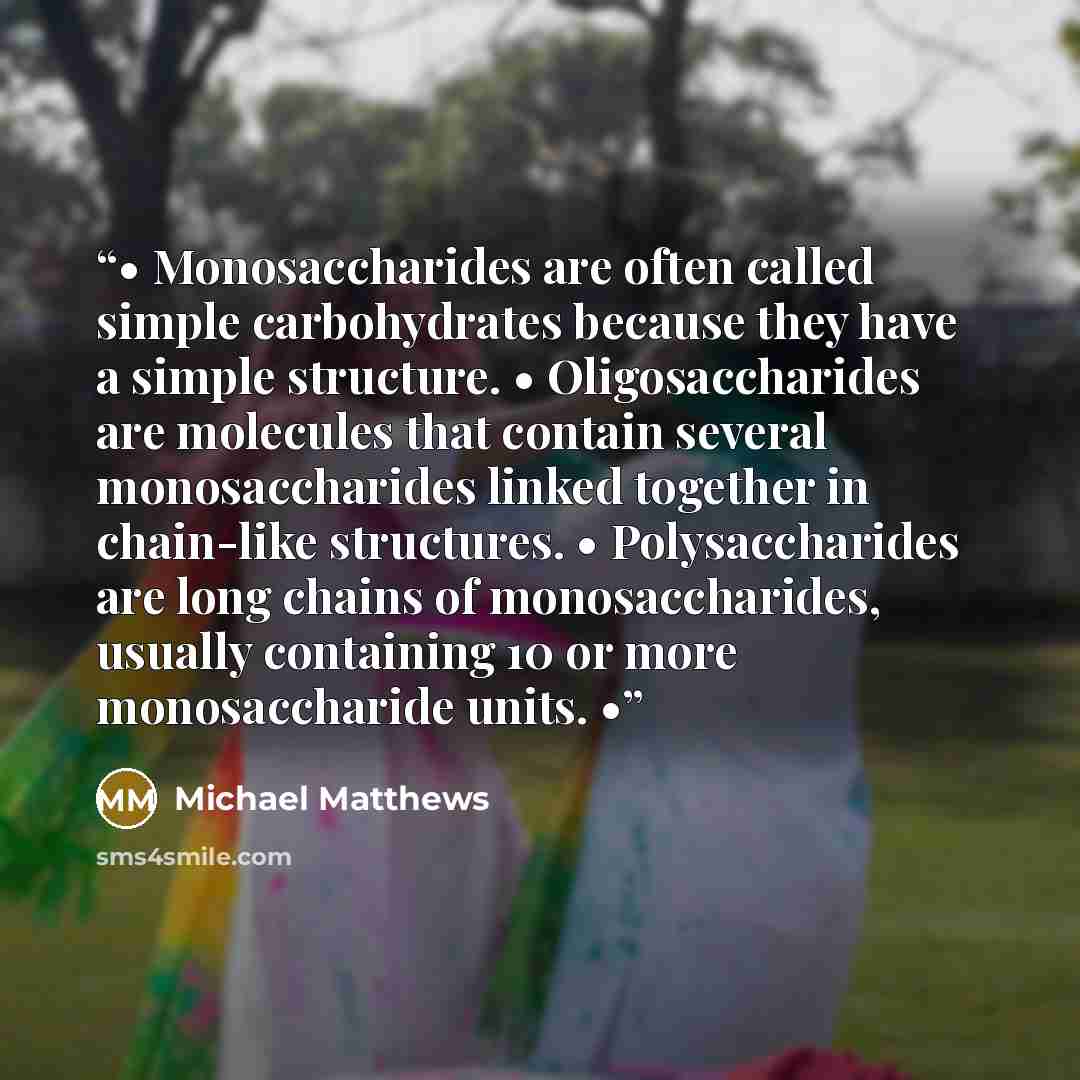 “• Monosaccharides are often called simple carbohydrates because they have a simple structure. • Oligosaccharides are molecules that contain several monosaccharides linked together in chain-like structures. • Polysaccharides are long chains of monosaccharides, usually containing 10 or more…” quote by Michael Matthews