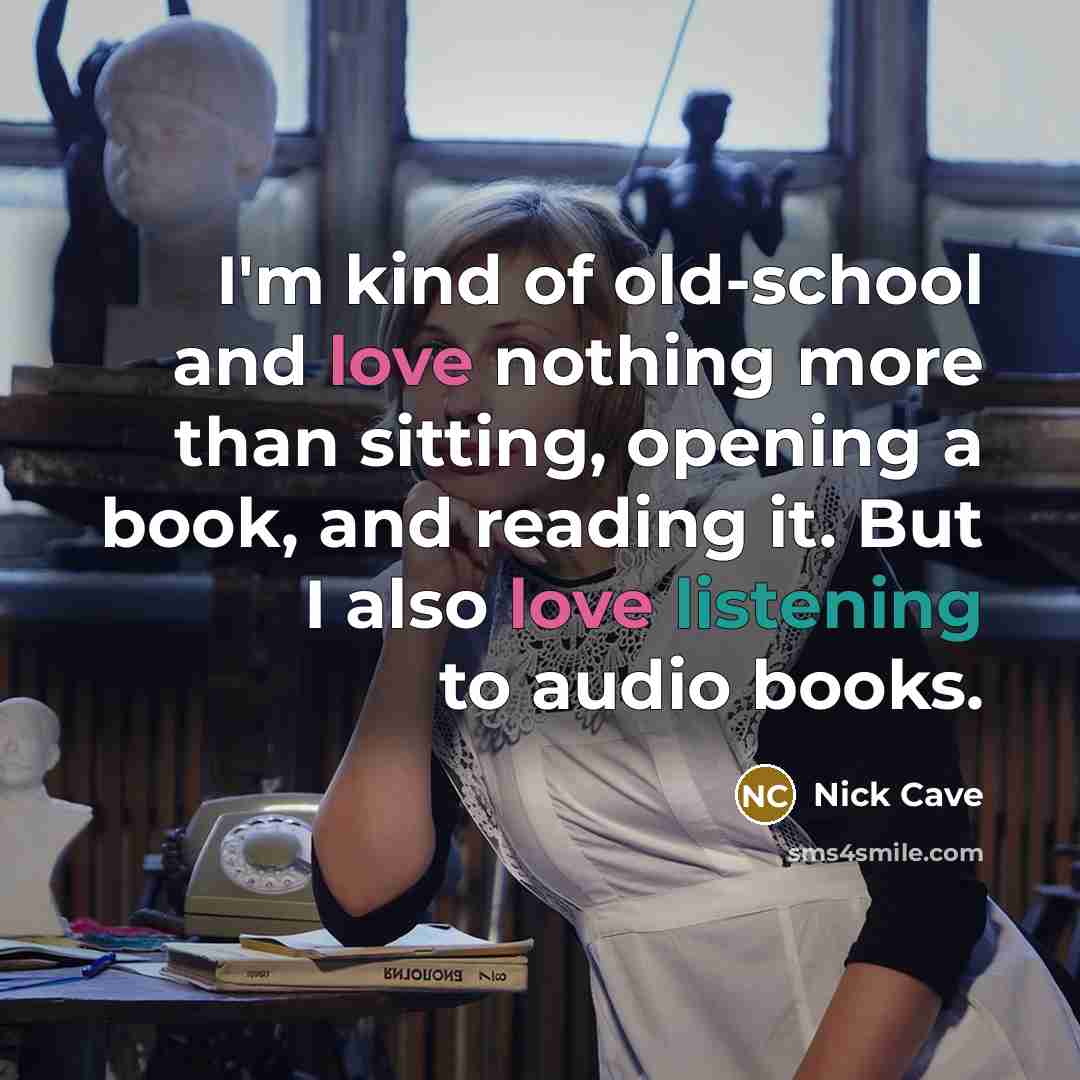 “I'm kind of old-school and love nothing more than sitting, opening a book, and reading it. But I also love listening to audio books.” quote by Nick Cave