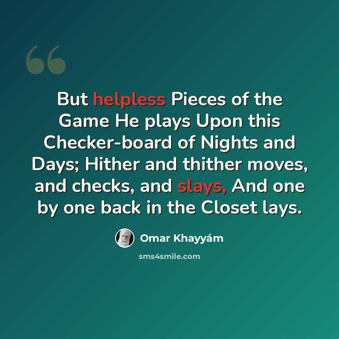 “But helpless Pieces of the Game He plays Upon this Checker-board of Nights and Days; Hither and thither moves, and checks, and slays, And one by one back in the Closet lays.” quote by Omar Khayyam