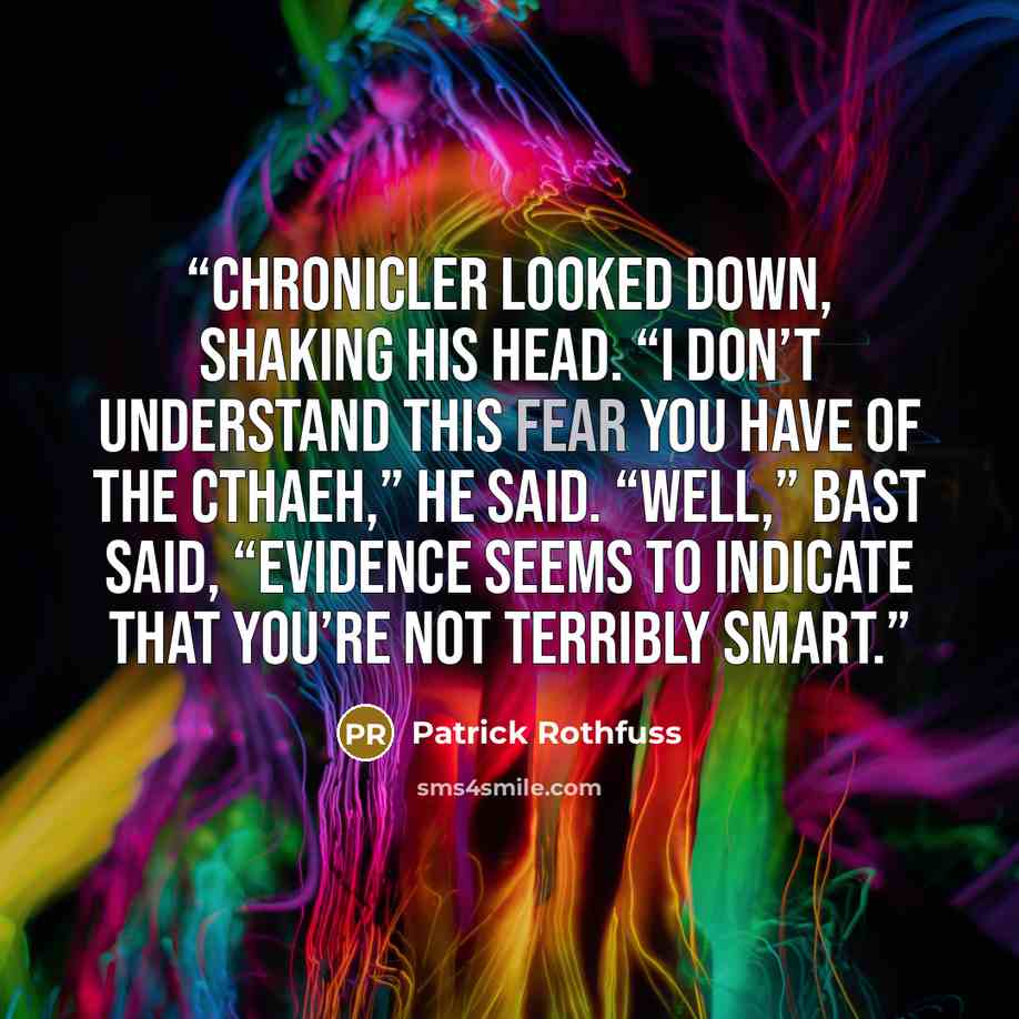 “Chronicler looked down, shaking his head. “I don’t understand this fear you have of the Cthaeh,” he said. “Well,” Bast said, “evidence seems to indicate that you’re not terribly smart.” quote by Patrick Rothfuss