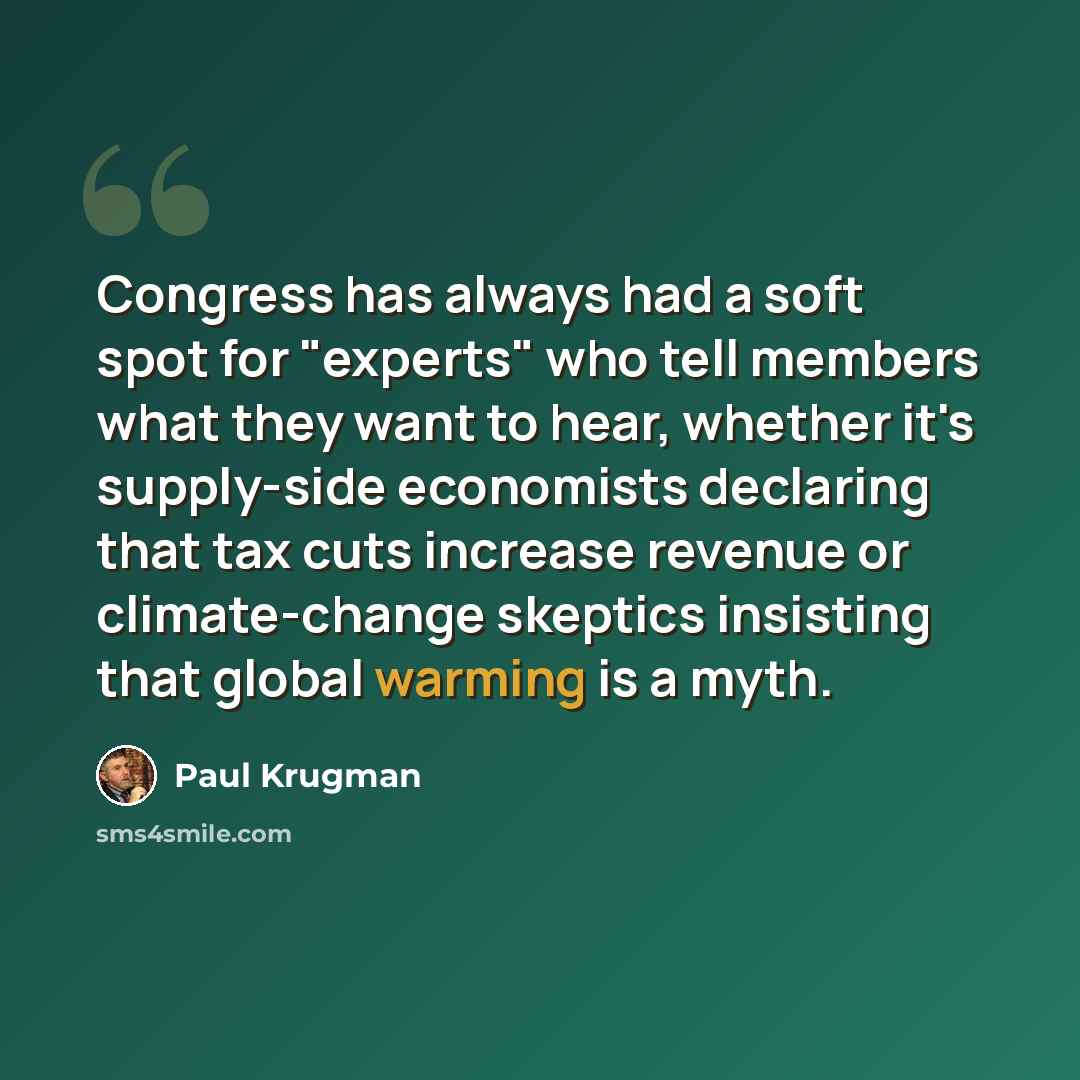 “Congress has always had a soft spot for "experts" who tell members what they want to hear, whether it's supply-side economists declaring that tax cuts increase revenue or climate-change skeptics insisting that global warming is a myth.” quote by Paul Krugman