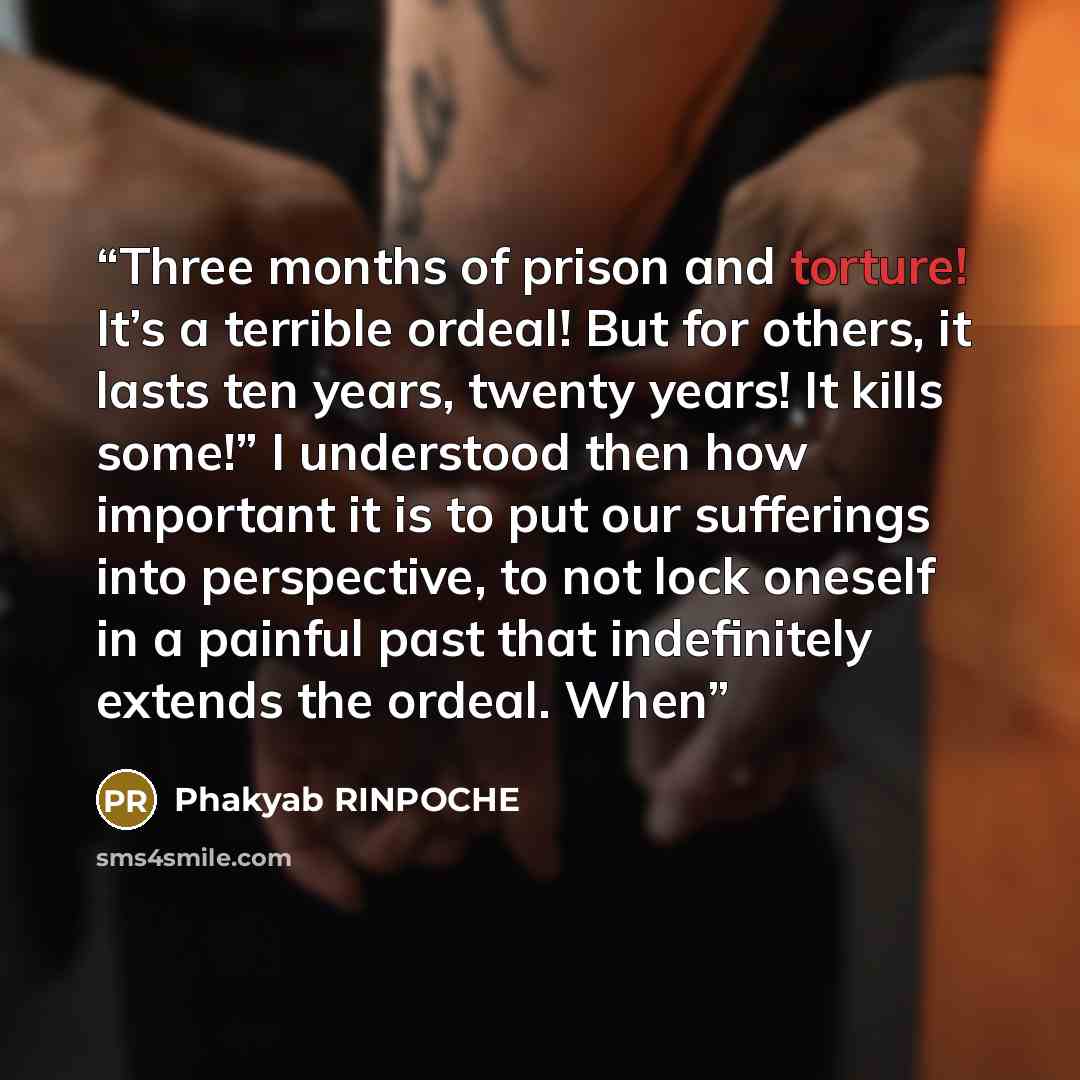 “Three months of prison and torture! It’s a terrible ordeal! But for others, it lasts ten years, twenty years! It kills some!” I understood then how important it is to put our sufferings into perspective, to not lock oneself in a painful past that indefinitely extends the ordeal. When” quote by Phakyab RINPOCHE