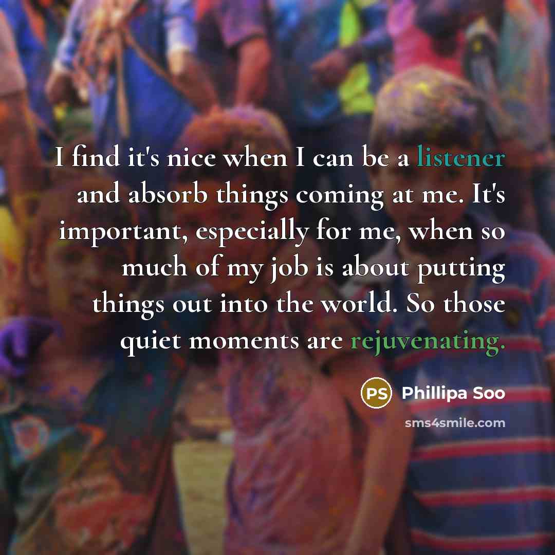 “I find it's nice when I can be a listener and absorb things coming at me. It's important, especially for me, when so much of my job is about putting things out into the world. So those quiet moments are rejuvenating.” quote by Phillipa Soo