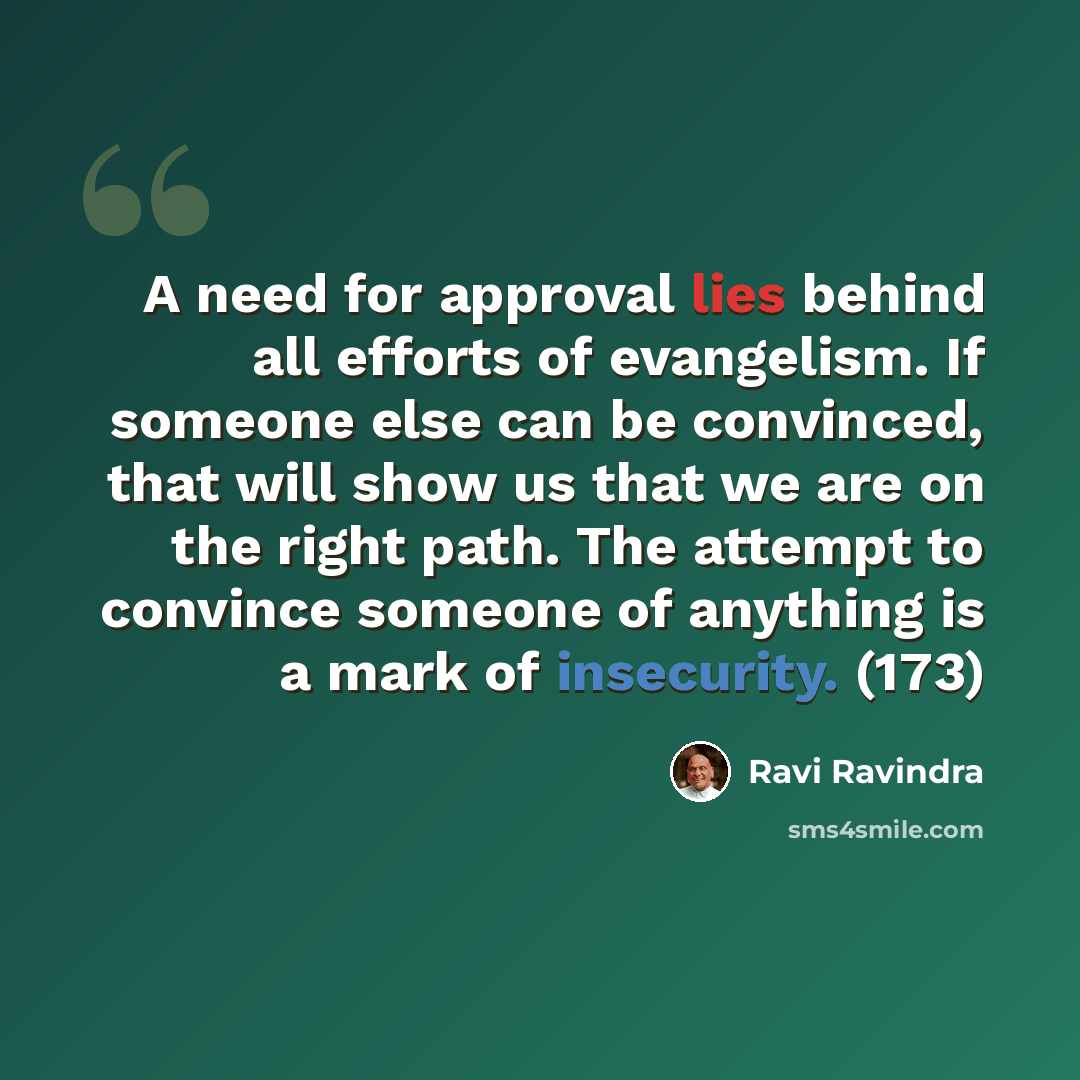 “A need for approval lies behind all efforts of evangelism. If someone else can be convinced, that will show us that we are on the right path. The attempt to convince someone of anything is a mark of insecurity. (173)” quote by Ravi Ravindra