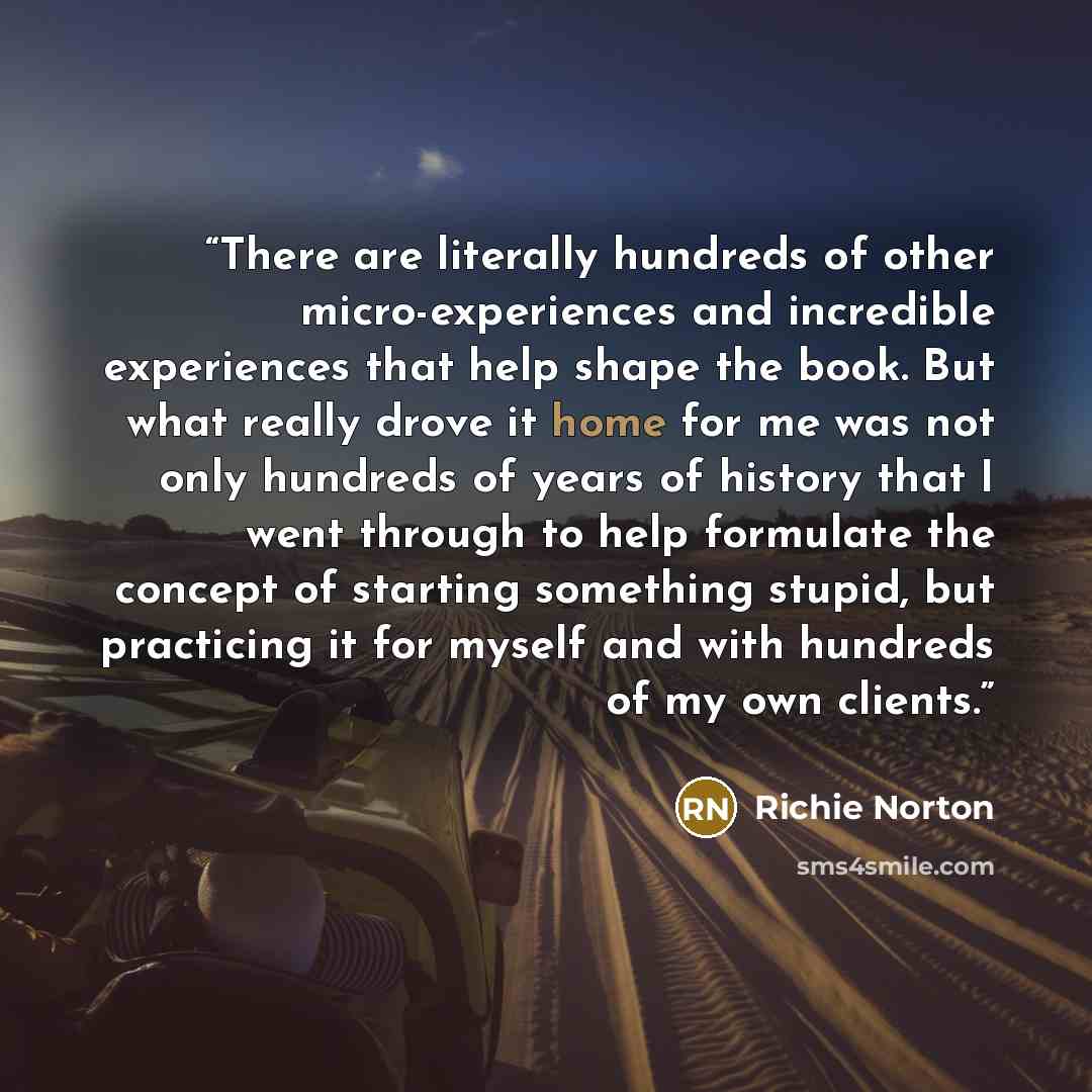 “There are literally hundreds of other micro-experiences and incredible experiences that help shape the book. But what really drove it home for me was not only hundreds of years of history that I went through to help formulate the concept of starting something stupid, but practicing it for myself…” quote by Richie Norton