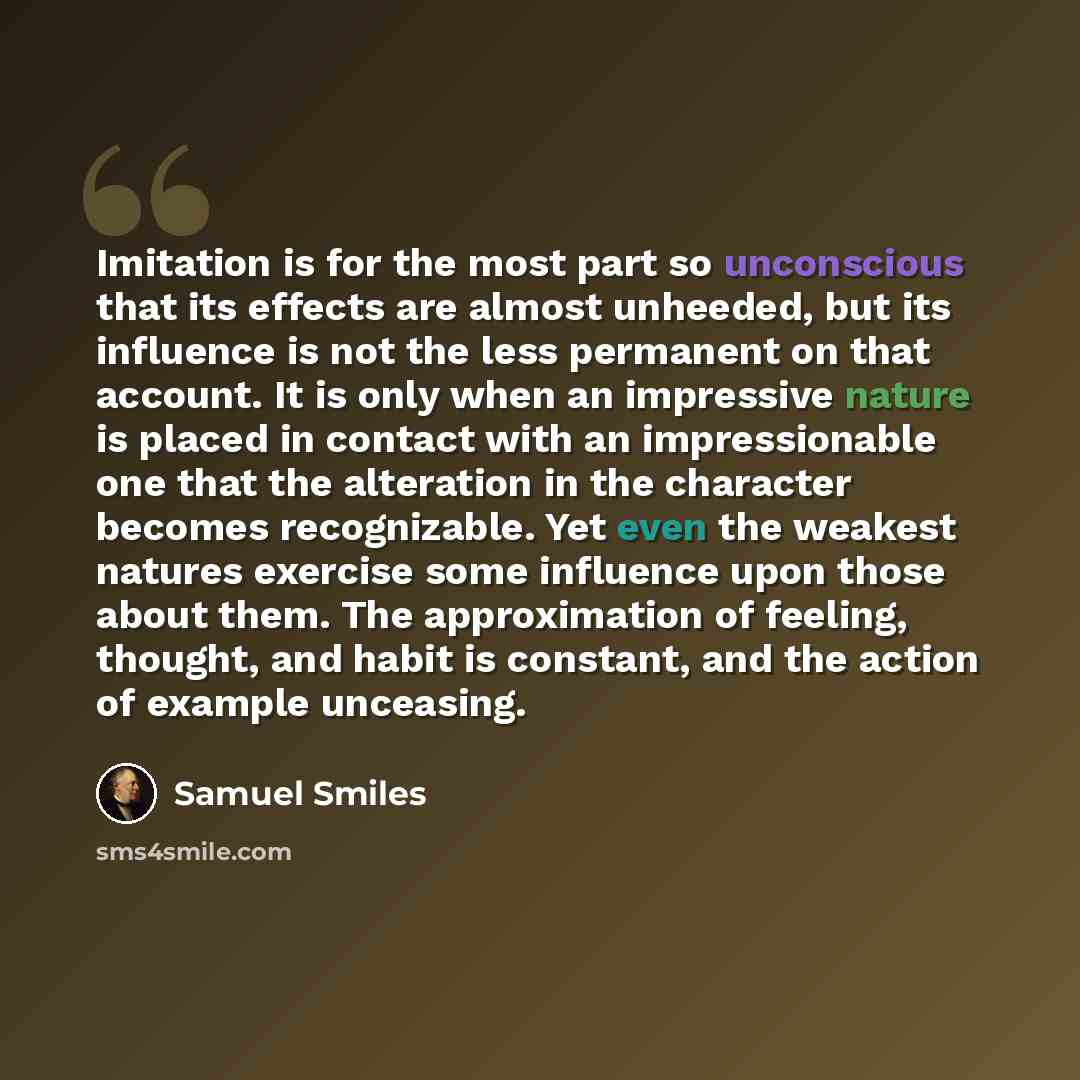 “Imitation is for the most part so unconscious that its effects are almost unheeded, but its influence is not the less permanent on that account. It is only when an impressive nature is placed in contact with an impressionable one that the alteration in the character becomes recognizable. Yet even…” quote by Samuel Smiles