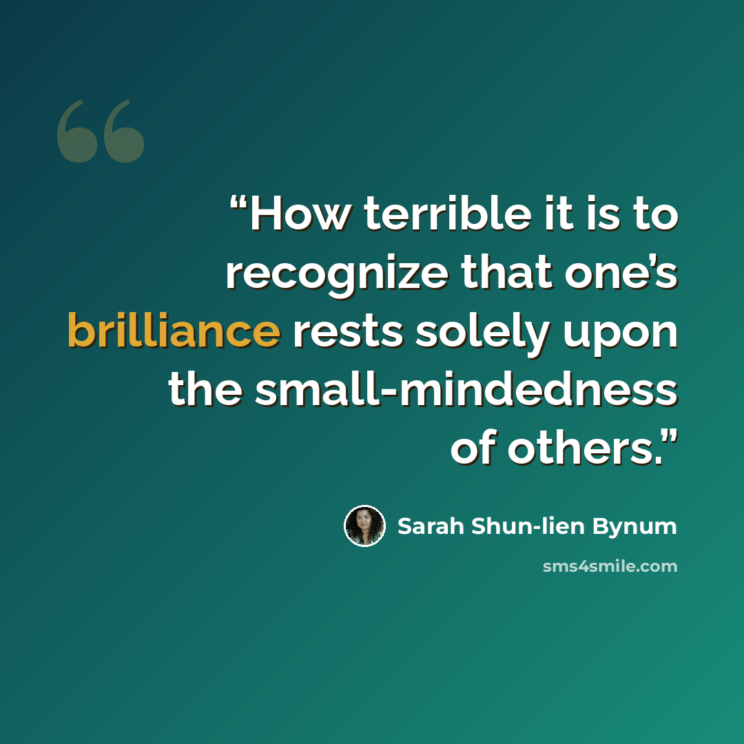 “How terrible it is to recognize that one’s brilliance rests solely upon the small-mindedness of others.” quote by Sarah Shun-lien Bynum