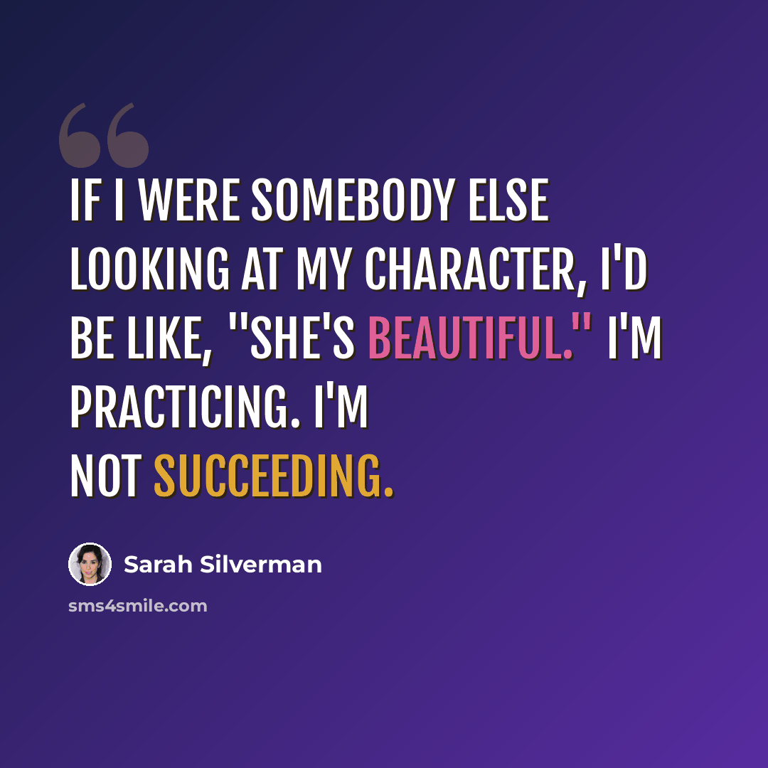 “If I were somebody else looking at my character, I'd be like, "She's beautiful." I'm practicing. I'm not succeeding.” quote by Sarah Silverman