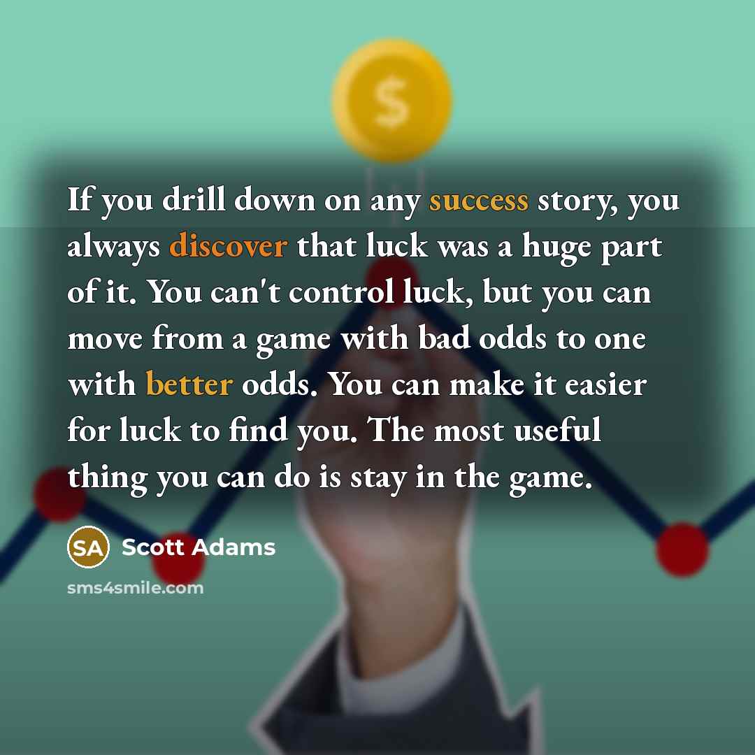 “If you drill down on any success story, you always discover that luck was a huge part of it. You can't control luck, but you can move from a game with bad odds to one with better odds. You can make it easier for luck to find you. The most useful thing you can do is stay in the game.” quote by Scott Adams