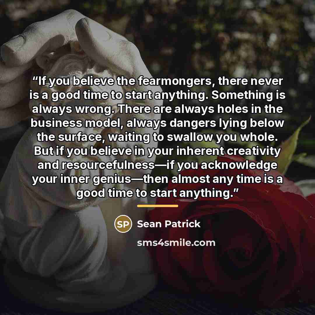 “If you believe the fearmongers, there never is a good time to start anything. Something is always wrong. There are always holes in the business model, always dangers lying below the surface, waiting to swallow you whole. But if you believe in your inherent creativity and resourcefulness—if you…” quote by Sean Patrick