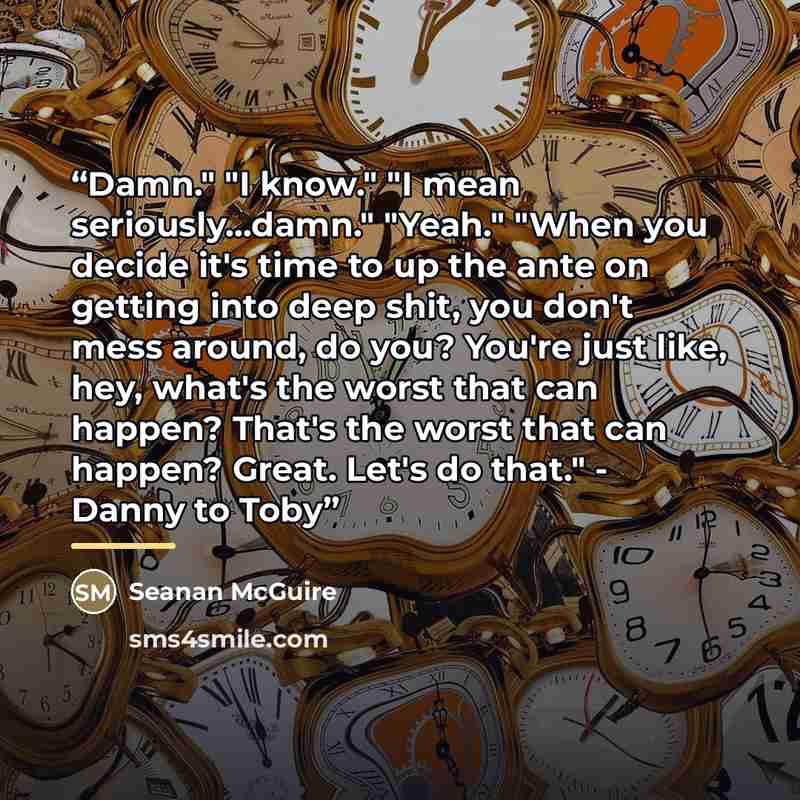“Damn." "I know." "I mean seriously...damn." "Yeah." "When you decide it's time to up the ante on getting into deep shit, you don't mess around, do you? You're just like, hey, what's the worst that can happen? That's the worst that can happen? Great. Let's do that." - Danny to Toby” quote by Seanan McGuire