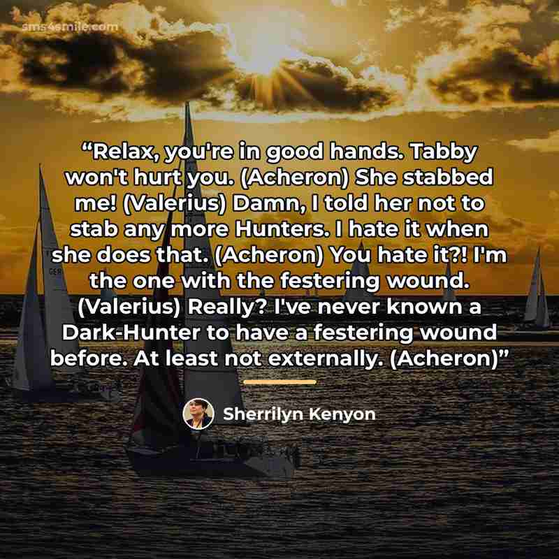 “Relax, you're in good hands. Tabby won't hurt you. (Acheron) She stabbed me! (Valerius) Damn, I told her not to stab any more Hunters. I hate it when she does that. (Acheron) You hate it?! I'm the one with the festering wound. (Valerius) Really? I've never known a Dark-Hunter to have a festering…” quote by Sherrilyn Kenyon
