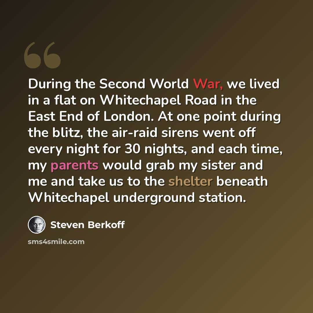“During the Second World War, we lived in a flat on Whitechapel Road in the East End of London. At one point during the blitz, the air-raid sirens went off every night for 30 nights, and each time, my parents would grab my sister and me and take us to the shelter beneath Whitechapel underground…” quote by Steven Berkoff