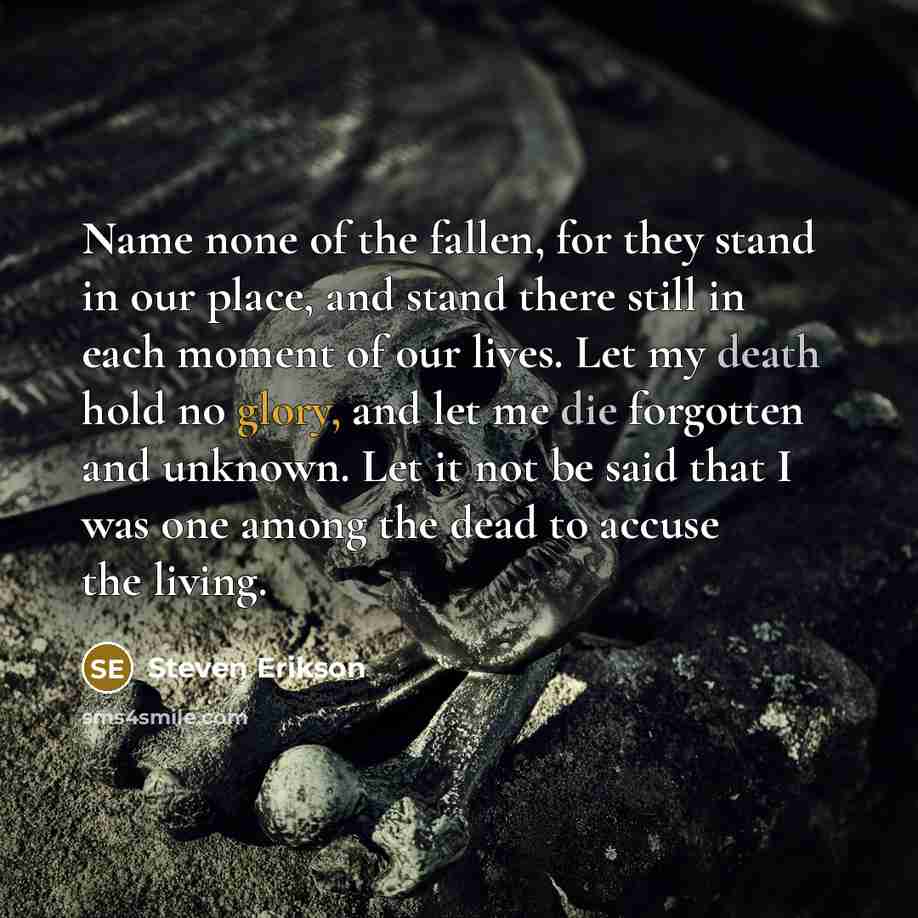 “Name none of the fallen, for they stand in our place, and stand there still in each moment of our lives. Let my death hold no glory, and let me die forgotten and unknown. Let it not be said that I was one among the dead to accuse the living.” quote by Steven Erikson