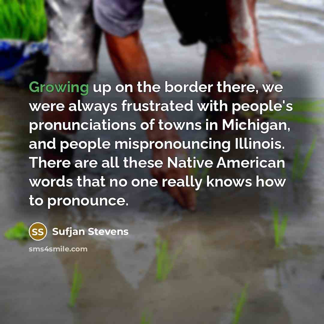 “Growing up on the border there, we were always frustrated with people's pronunciations of towns in Michigan, and people mispronouncing Illinois. There are all these Native American words that no one really knows how to pronounce.” quote by Sufjan Stevens