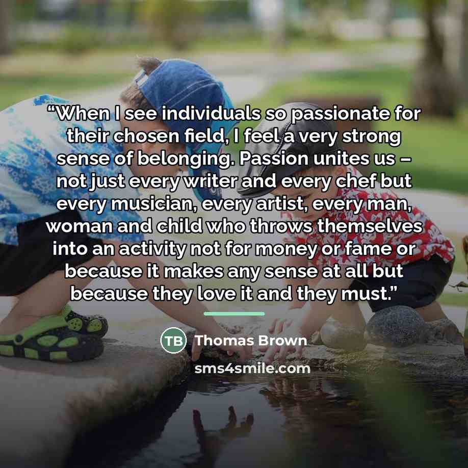 “When I see individuals so passionate for their chosen field, I feel a very strong sense of belonging. Passion unites us – not just every writer and every chef but every musician, every artist, every man, woman and child who throws themselves into an activity not for money or fame or because it…” quote by Thomas Brown