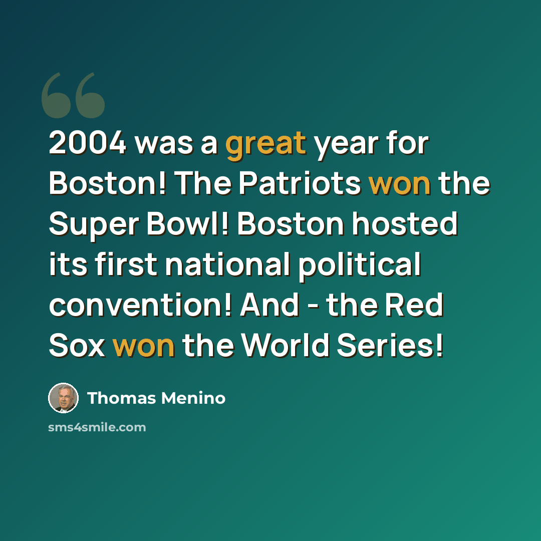 “2004 was a great year for Boston! The Patriots won the Super Bowl! Boston hosted its first national political convention! And - the Red Sox won the World Series!” quote by Thomas Menino