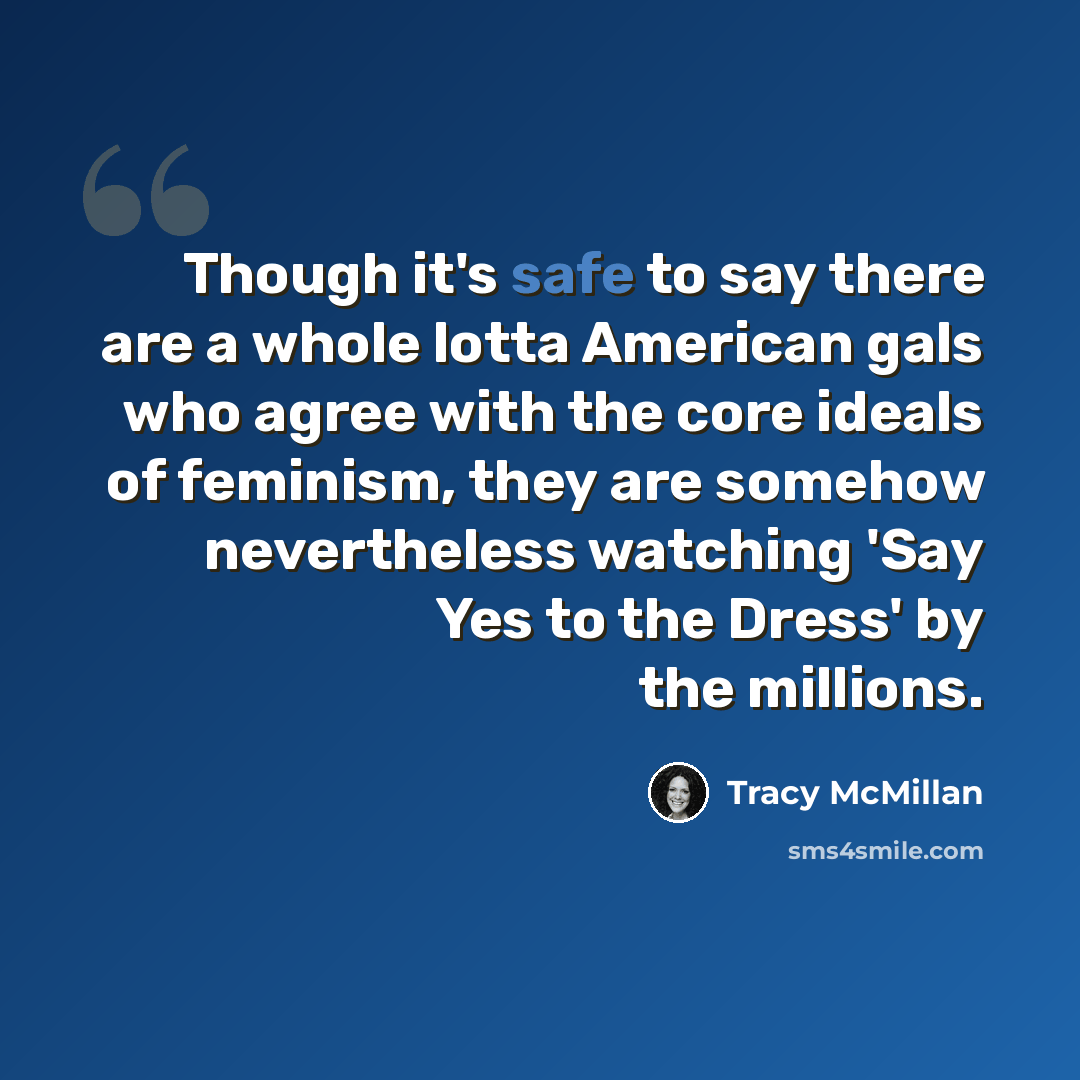 “Though it's safe to say there are a whole lotta American gals who agree with the core ideals of feminism, they are somehow nevertheless watching 'Say Yes to the Dress' by the millions.” quote by Tracy McMillan