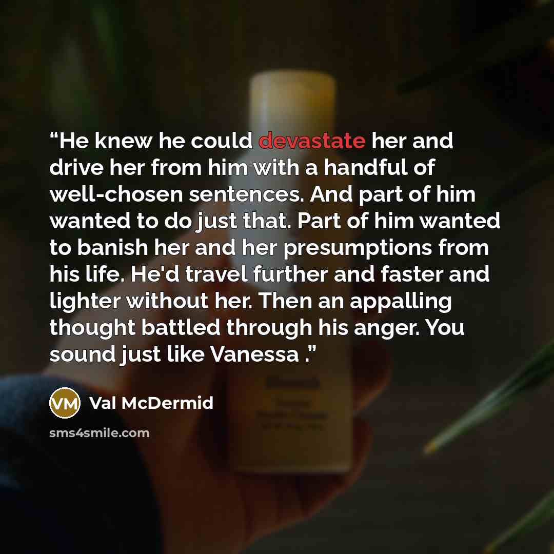 “He knew he could devastate her and drive her from him with a handful of well-chosen sentences. And part of him wanted to do just that. Part of him wanted to banish her and her presumptions from his life. He'd travel further and faster and lighter without her. Then an appalling thought battled…” quote by Val McDermid