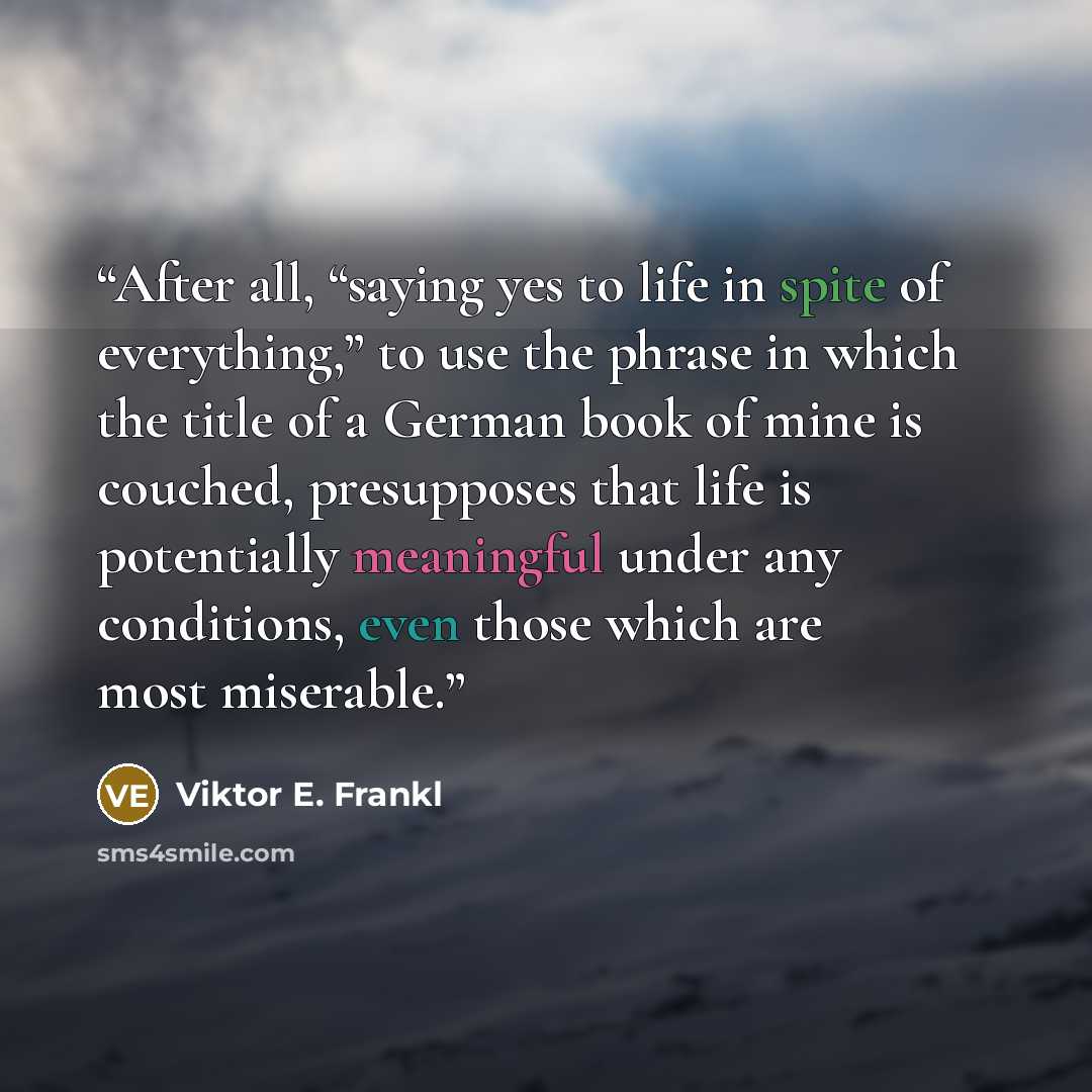 “After all, “saying yes to life in spite of everything,” to use the phrase in which the title of a German book of mine is couched, presupposes that life is potentially meaningful under any conditions, even those which are most miserable.” quote by Viktor E. Frankl