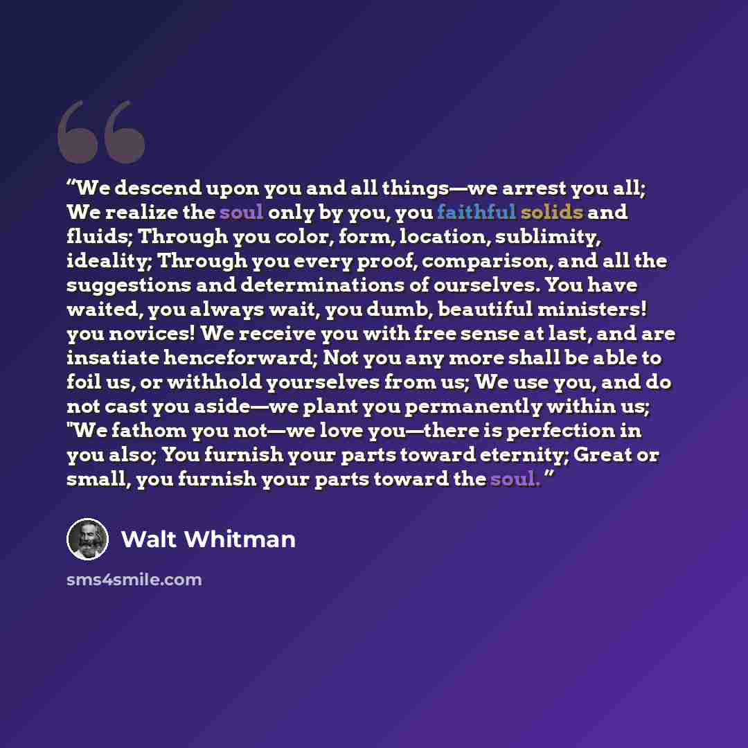 “We descend upon you and all things—we arrest you all; We realize the soul only by you, you faithful solids and fluids; Through you color, form, location, sublimity, ideality; Through you every proof, comparison, and all the suggestions and determinations of ourselves. You have waited, you always…” quote by Walt Whitman