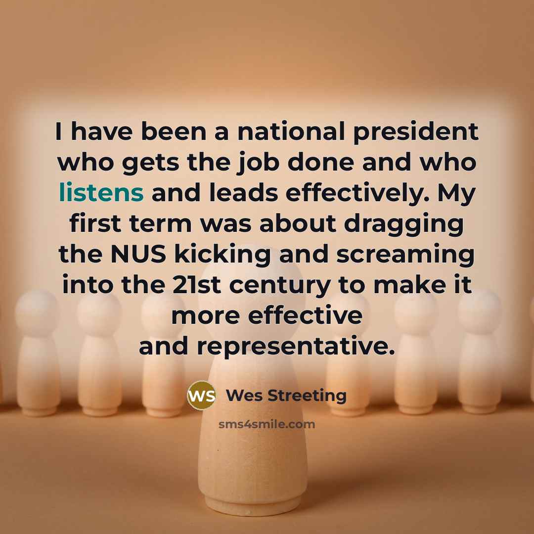 “I have been a national president who gets the job done and who listens and leads effectively. My first term was about dragging the NUS kicking and screaming into the 21st century to make it more effective and representative.” quote by Wes Streeting
