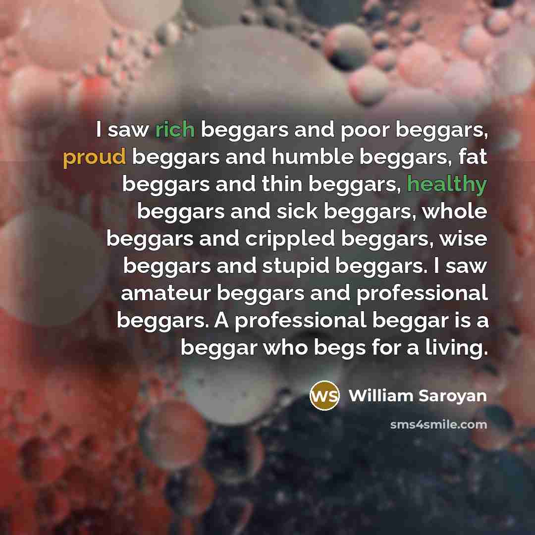 “I saw rich beggars and poor beggars, proud beggars and humble beggars, fat beggars and thin beggars, healthy beggars and sick beggars, whole beggars and crippled beggars, wise beggars and stupid beggars. I saw amateur beggars and professional beggars. A professional beggar is a beggar who begs for…” quote by William Saroyan