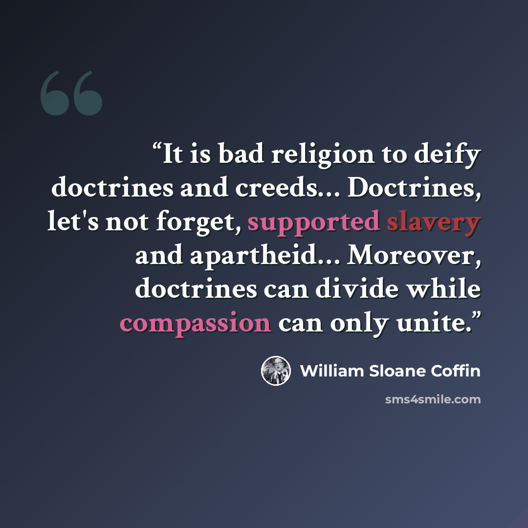 “It is bad religion to deify doctrines and creeds… Doctrines, let's not forget, supported slavery and apartheid… Moreover, doctrines can divide while compassion can only unite.” quote by William Sloane Coffin