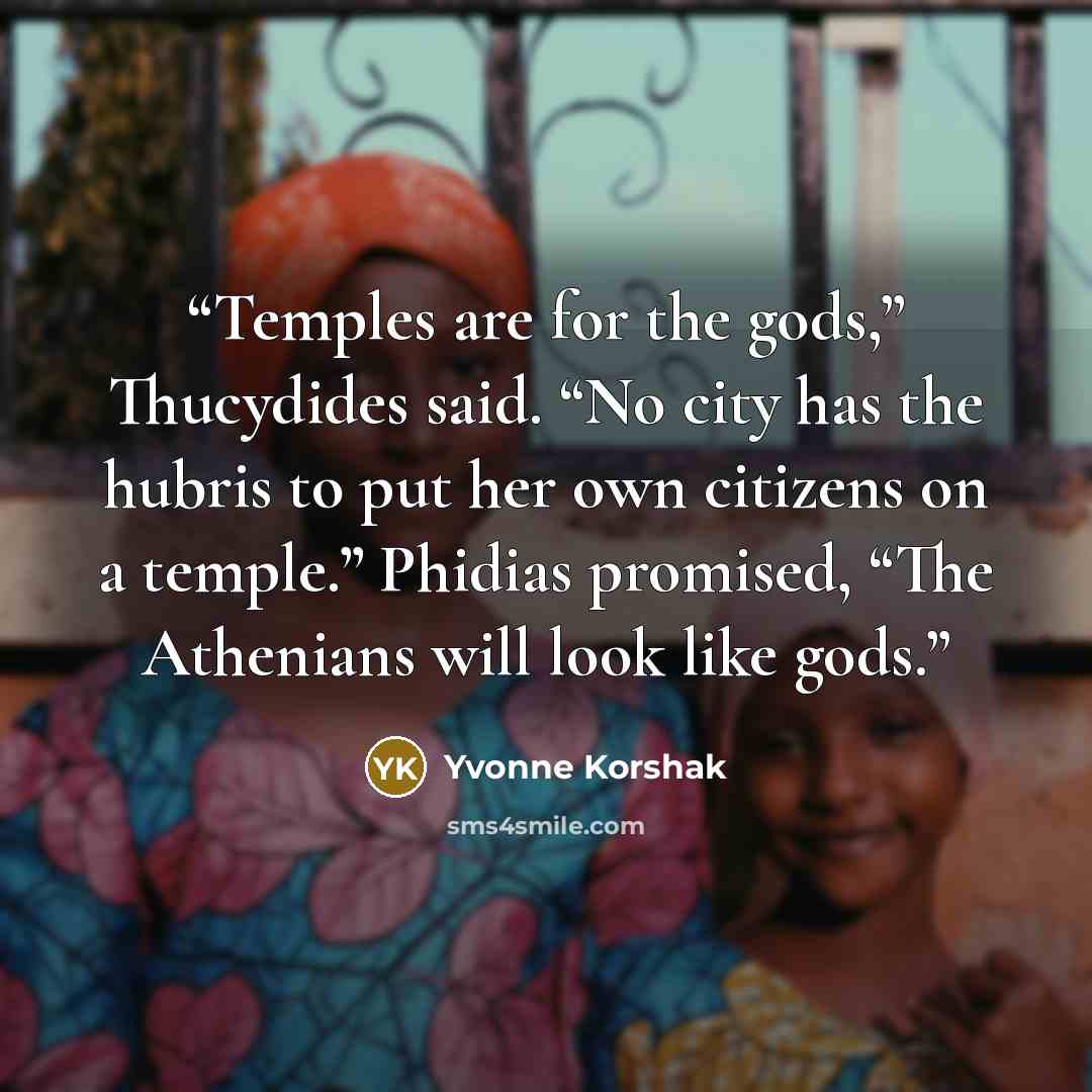 “Temples are for the gods,” Thucydides said. “No city has the hubris to put her own citizens on a temple.” Phidias promised, “The Athenians will look like gods.” quote by Yvonne Korshak