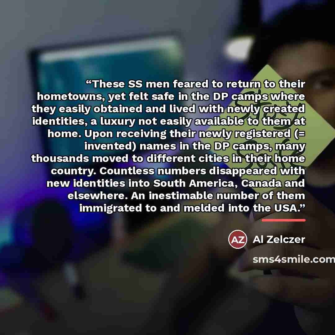 “These SS men feared to return to their hometowns, yet felt safe in the DP camps where they easily obtained and lived with newly created identities, a luxury not easily available to them at home. Upon receiving their newly registered (= invented) names in the DP camps, many thousands moved to…” quote by Al Zelczer