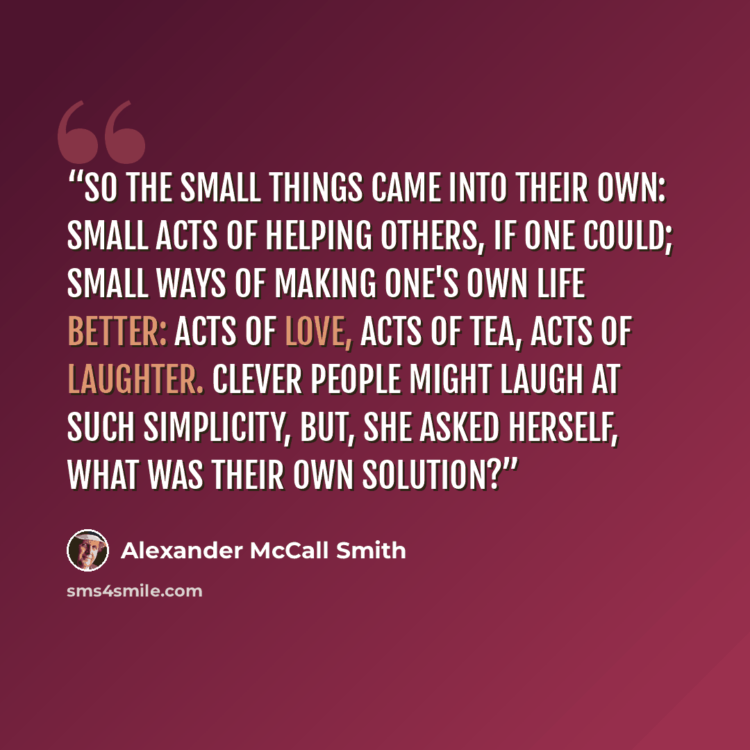 “So the small things came into their own: small acts of helping others, if one could; small ways of making one's own life better: acts of love, acts of tea, acts of laughter. Clever people might laugh at such simplicity, but, she asked herself, what was their own solution?” quote by Alexander McCall Smith